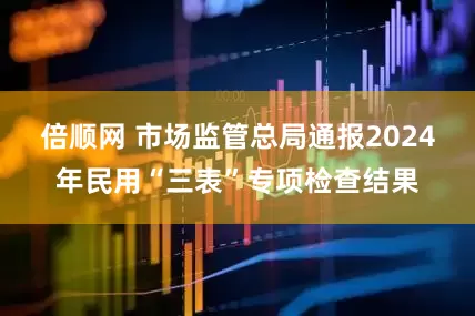倍顺网 市场监管总局通报2024年民用“三表”专项检查结果