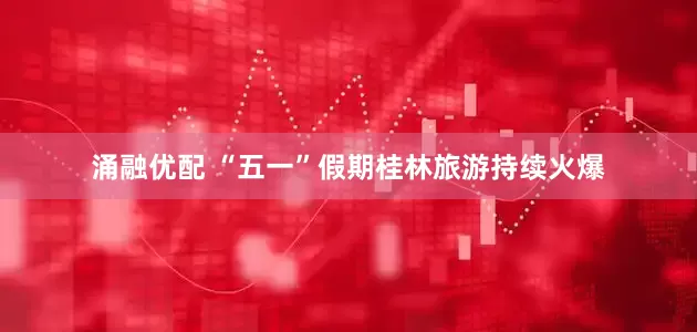 涌融优配 “五一”假期桂林旅游持续火爆