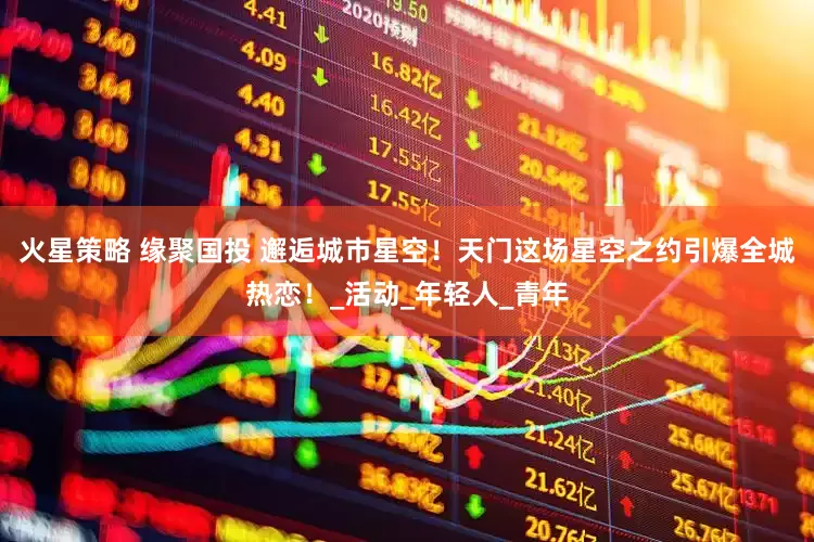 火星策略 缘聚国投 邂逅城市星空！天门这场星空之约引爆全城热恋！_活动_年轻人_青年