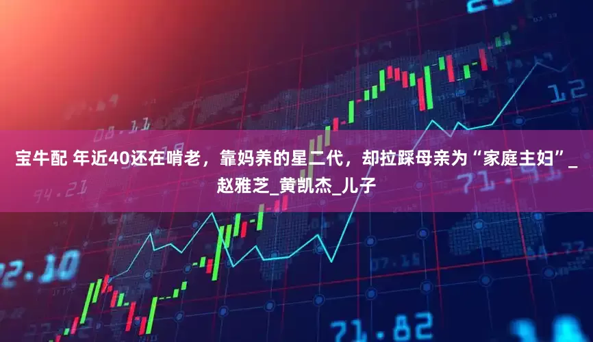 宝牛配 年近40还在啃老，靠妈养的星二代，却拉踩母亲为“家庭主妇”_赵雅芝_黄凯杰_儿子