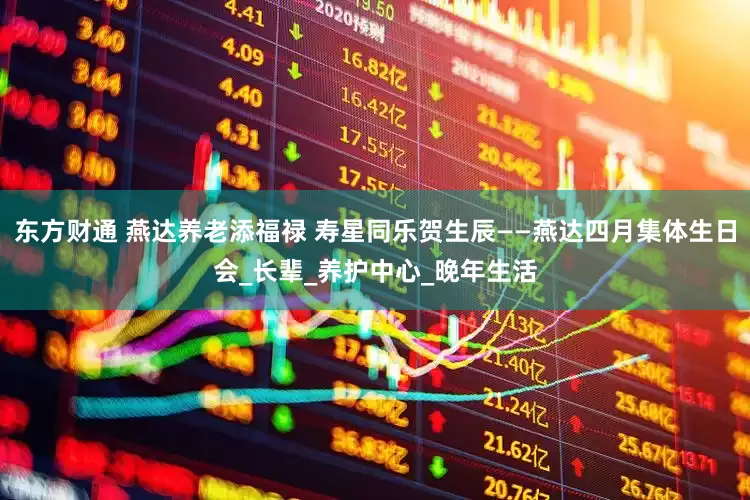 东方财通 燕达养老添福禄 寿星同乐贺生辰——燕达四月集体生日会_长辈_养护中心_晚年生活