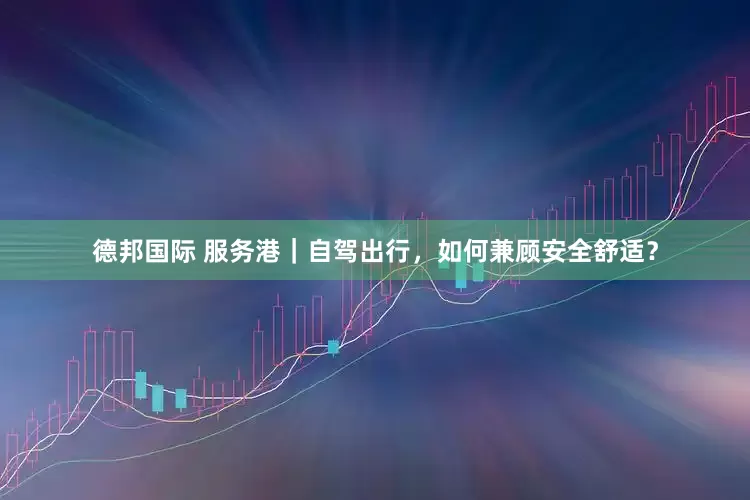 德邦国际 服务港｜自驾出行，如何兼顾安全舒适？