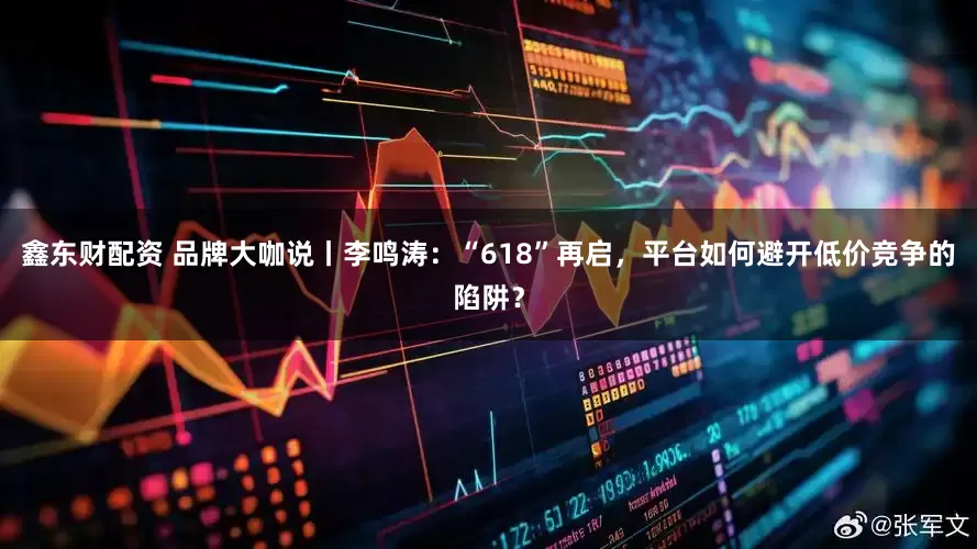 鑫东财配资 品牌大咖说丨李鸣涛：“618”再启，平台如何避开低价竞争的陷阱？