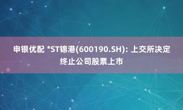 申银优配 *ST锦港(600190.SH): 上交所决定终止公司股票上市