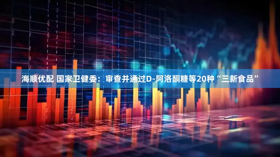 海顺优配 国家卫健委：审查并通过D-阿洛酮糖等20种“三新食品”