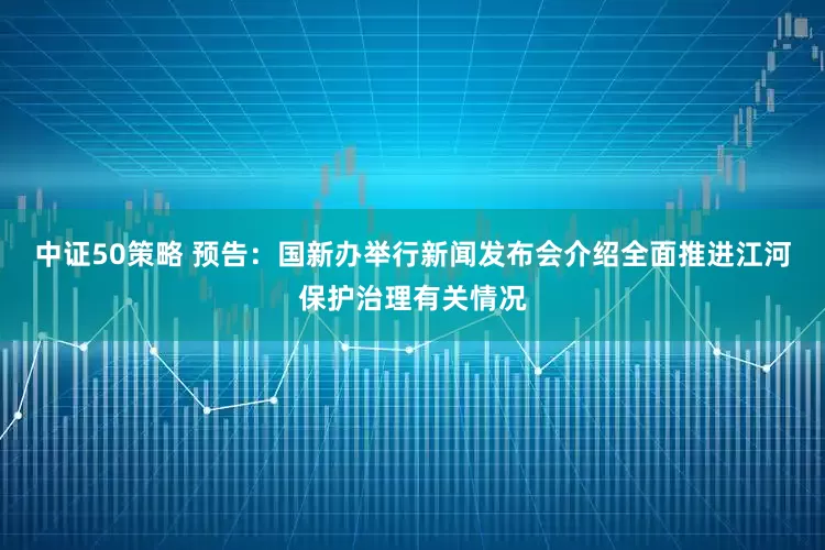 中证50策略 预告：国新办举行新闻发布会介绍全面推进江河保护治理有关情况
