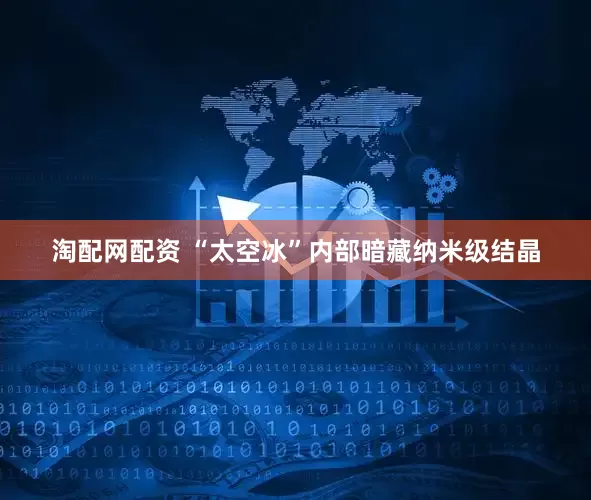 淘配网配资 “太空冰”内部暗藏纳米级结晶