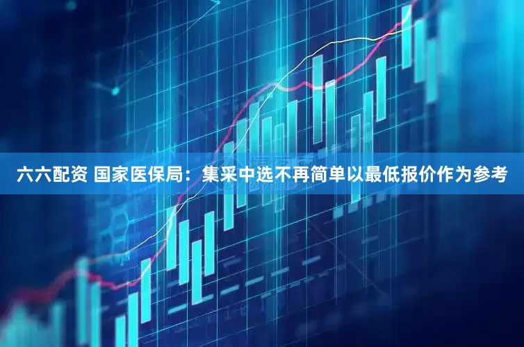 六六配资 国家医保局：集采中选不再简单以最低报价作为参考