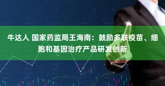 牛达人 国家药监局王海南：鼓励多联疫苗、细胞和基因治疗产品研发创新