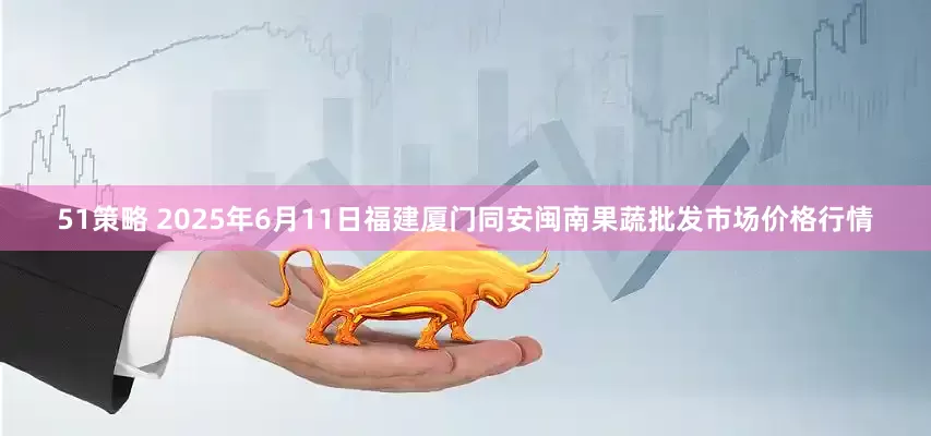 51策略 2025年6月11日福建厦门同安闽南果蔬批发市场价格行情