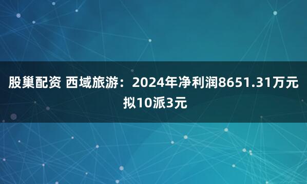 股巢配资 西域旅游：2024年净利润8651.31万元 拟10派3元