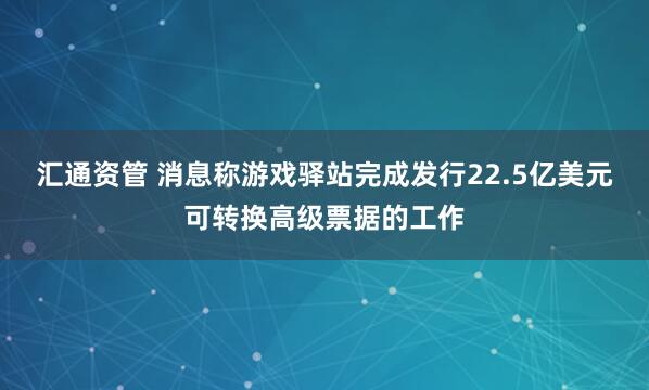 汇通资管 消息称游戏驿站完成发行22.5亿美元可转换高级票据的工作