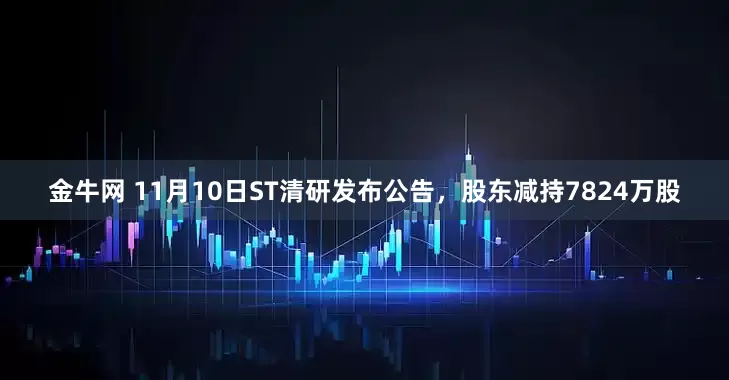 金牛网 11月10日ST清研发布公告，股东减持7824万股