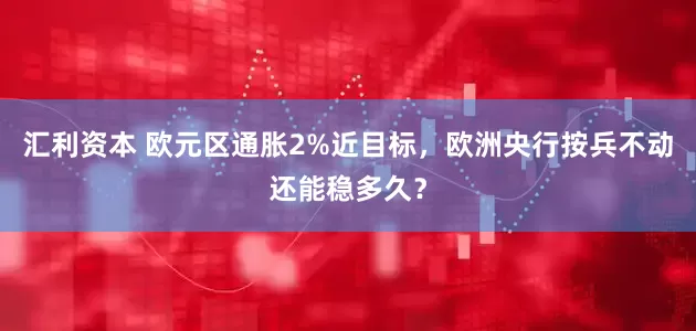 汇利资本 欧元区通胀2%近目标,欧洲央行按兵不动还能稳多久?