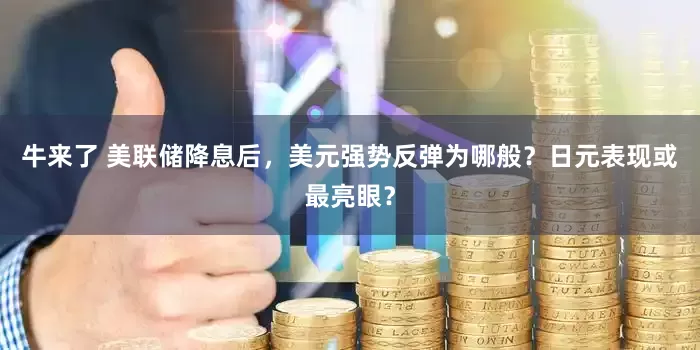 牛来了 美联储降息后,美元强势反弹为哪般?日元表现或最亮眼?