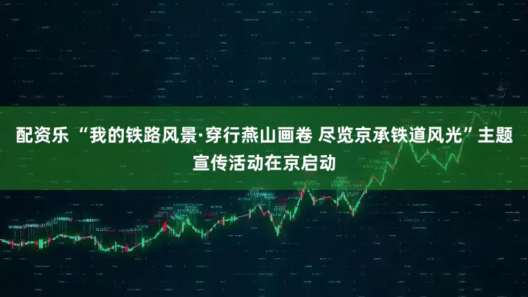 配资乐 “我的铁路风景·穿行燕山画卷 尽览京承铁道风光”主题宣传活动在京启动