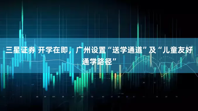 三星证券 开学在即，广州设置“送学通道”及“儿童友好通学路径”