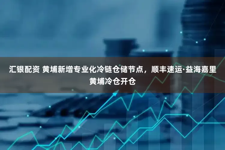 汇银配资 黄埔新增专业化冷链仓储节点,顺丰速运·益海嘉里黄埔冷仓开仓