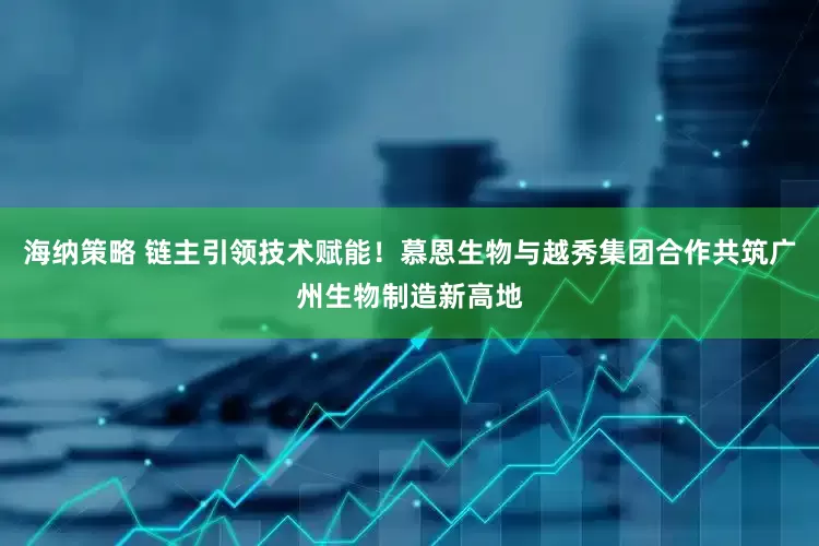 海纳策略 链主引领技术赋能！慕恩生物与越秀集团合作共筑广州生物制造新高地
